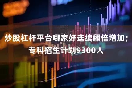 炒股杠杆平台哪家好连续翻倍增加；专科招生计划9300人