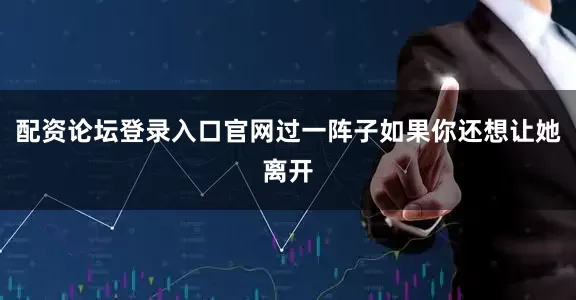 配资论坛登录入口官网过一阵子如果你还想让她离开