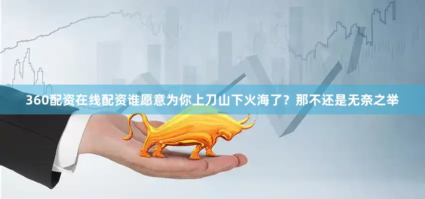 360配资在线配资谁愿意为你上刀山下火海了？那不还是无奈之举