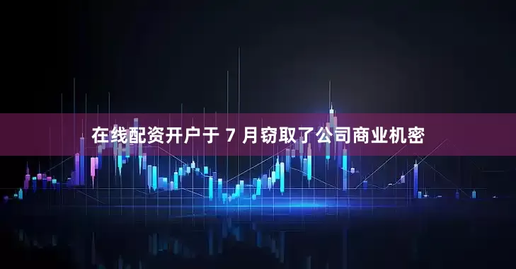 在线配资开户于 7 月窃取了公司商业机密