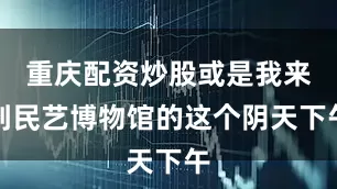 重庆配资炒股或是我来到民艺博物馆的这个阴天下午